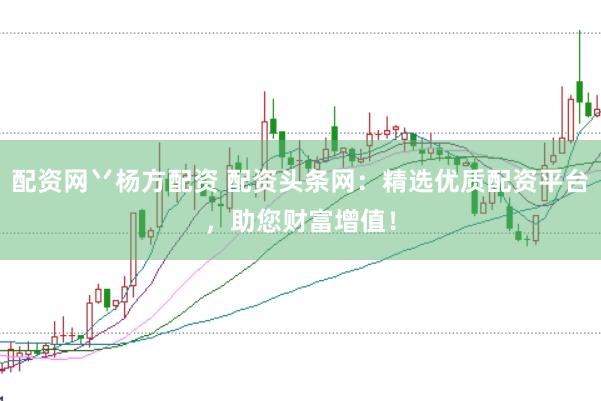 配资网丷杨方配资 配资头条网：精选优质配资平台，助您财富增值！