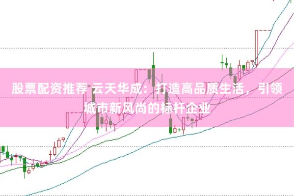 股票配资推荐 云天华成：打造高品质生活，引领城市新风尚的标杆企业