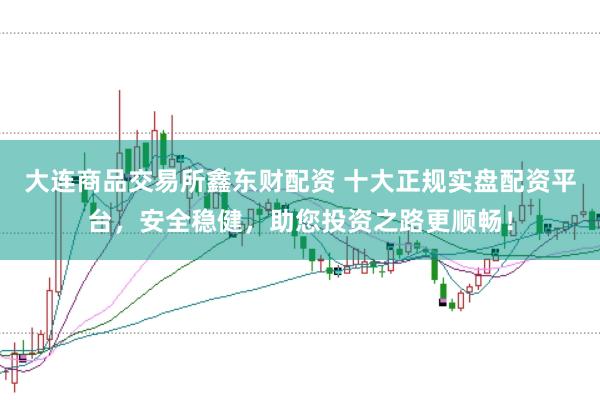 大连商品交易所鑫东财配资 十大正规实盘配资平台，安全稳健，助您投资之路更顺畅！
