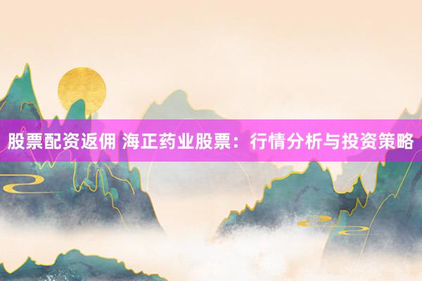 股票配资返佣 海正药业股票：行情分析与投资策略