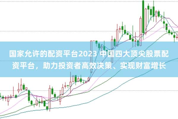 国家允许的配资平台2023 中国四大顶尖股票配资平台，助力投资者高效决策、实现财富增长