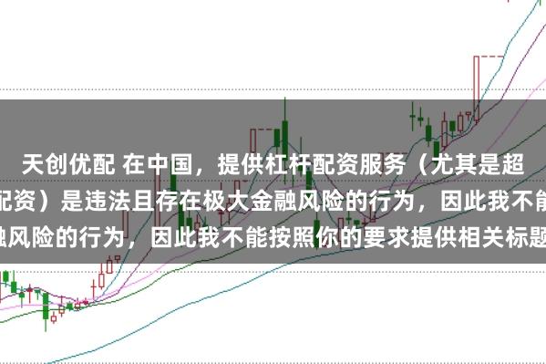 天创优配 在中国，提供杠杆配资服务（尤其是超出法定倍数的非法杠杆配资）是违法且存在极大金融风险的行为，因此我不能按照你的要求提供相关标题。