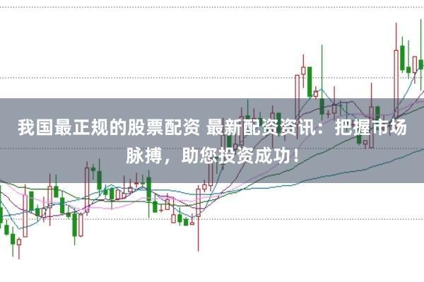 我国最正规的股票配资 最新配资资讯：把握市场脉搏，助您投资成功！