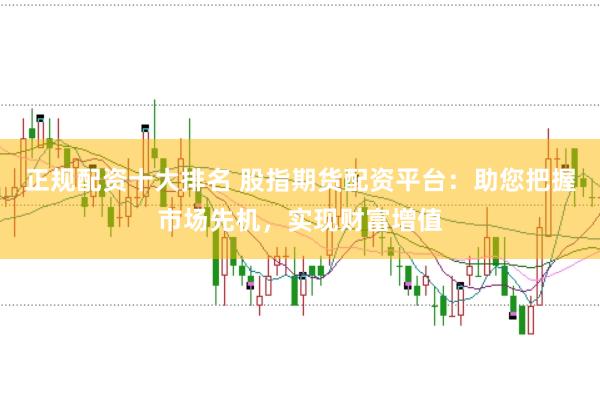 正规配资十大排名 股指期货配资平台：助您把握市场先机，实现财富增值