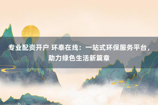 专业配资开户 环泰在线：一站式环保服务平台，助力绿色生活新篇章