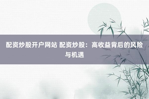 配资炒股开户网站 配资炒股：高收益背后的风险与机遇