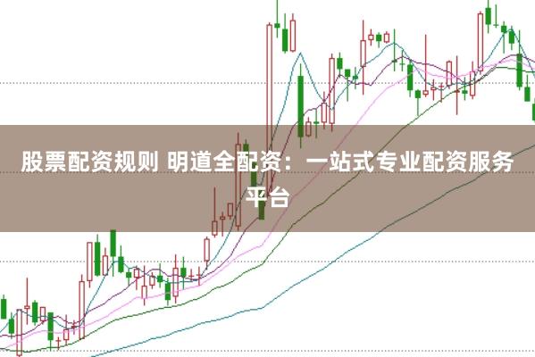 股票配资规则 明道全配资：一站式专业配资服务平台