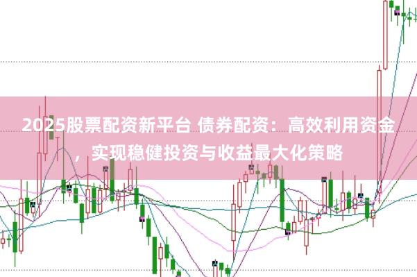 2025股票配资新平台 债券配资：高效利用资金，实现稳健投资与收益最大化策略
