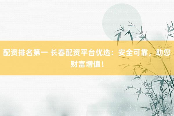 配资排名第一 长春配资平台优选：安全可靠，助您财富增值！