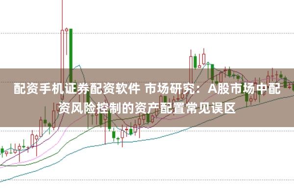 配资手机证券配资软件 市场研究：A股市场中配资风险控制的资产配置常见误区