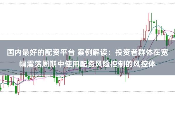 国内最好的配资平台 案例解读：投资者群体在宽幅震荡周期中使用配资风险控制的风控体