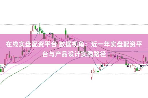 在线实盘配资平台 数据视角：近一年实盘配资平台与产品设计实践路径