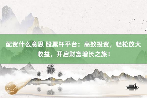 配资什么意思 股票杆平台：高效投资，轻松放大收益，开启财富增长之旅！