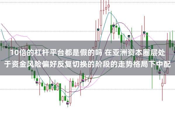 10倍的杠杆平台都是假的吗 在亚洲资本圈层处于资金风险偏好反复切换的阶段的走势格局下中配