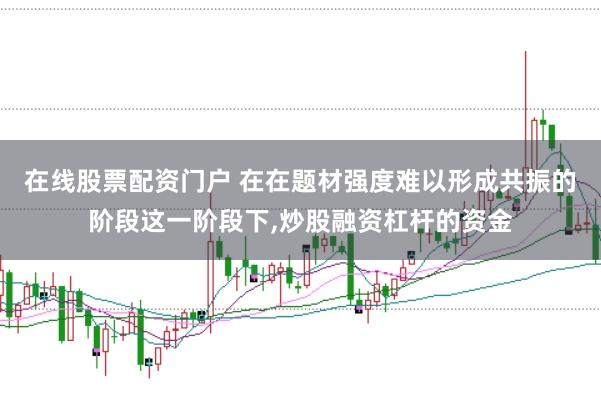在线股票配资门户 在在题材强度难以形成共振的阶段这一阶段下，炒股融资杠杆的资金