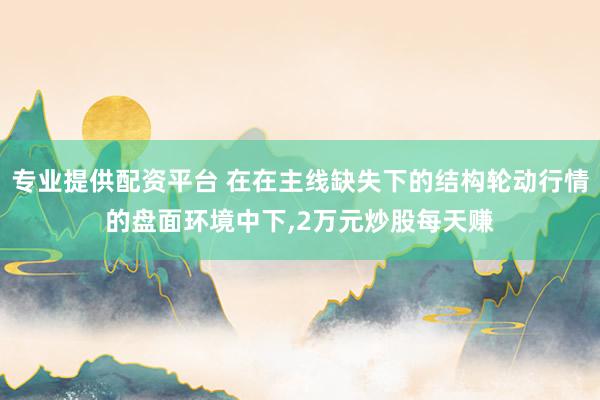 专业提供配资平台 在在主线缺失下的结构轮动行情的盘面环境中下，2万元炒股每天赚