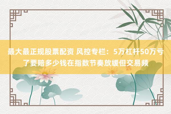 最大最正规股票配资 风控专栏：5万杠杆50万亏了要赔多少钱在指数节奏放缓但交易频