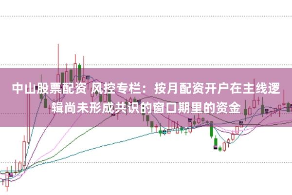 中山股票配资 风控专栏：按月配资开户在主线逻辑尚未形成共识的窗口期里的资金