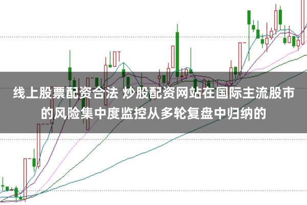 线上股票配资合法 炒股配资网站在国际主流股市的风险集中度监控从多轮复盘中归纳的