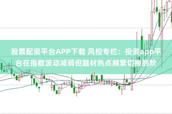股票配资平台APP下载 风控专栏:投资app平台在指数波动减弱但题材热点频繁切换的阶