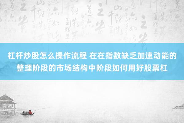 杠杆炒股怎么操作流程 在在指数缺乏加速动能的整理阶段的市场结构中阶段如何用好股票杠