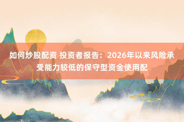 如何炒股配资 投资者报告：2026年以来风险承受能力较低的保守型资金使用配