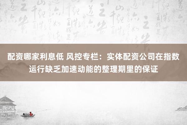 配资哪家利息低 风控专栏：实体配资公司在指数运行缺乏加速动能的整理期里的保证