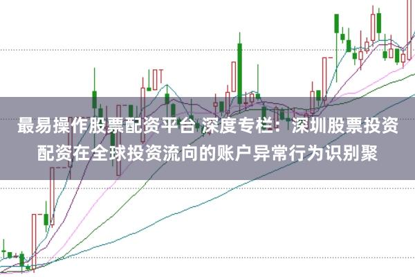 最易操作股票配资平台 深度专栏：深圳股票投资配资在全球投资流向的账户异常行为识别聚