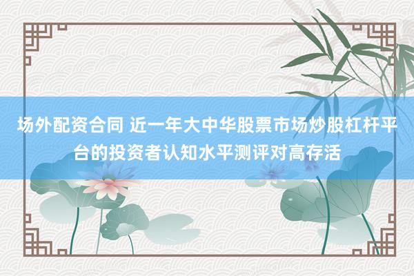 场外配资合同 近一年大中华股票市场炒股杠杆平台的投资者认知水平测评对高存活
