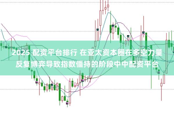 2025 配资平台排行 在亚太资本圈在多空力量反复博弈导致指数僵持的阶段中中配资平台