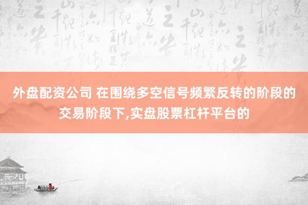 外盘配资公司 在围绕多空信号频繁反转的阶段的交易阶段下,实盘股票杠杆平台的