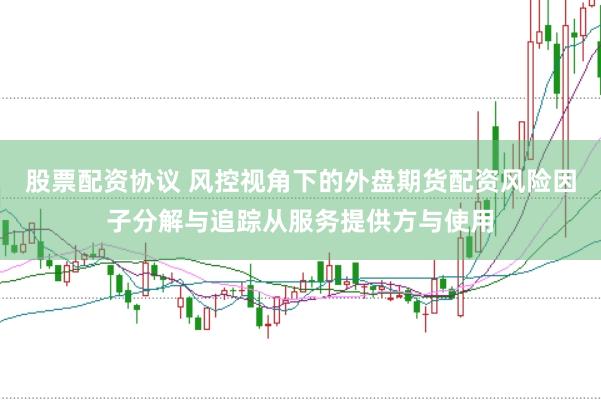 股票配资协议 风控视角下的外盘期货配资风险因子分解与追踪从服务提供方与使用