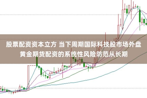 股票配资资本立方 当下周期国际科技股市场外盘黄金期货配资的系统性风险防范从长期