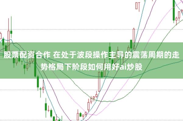 股票配资合作 在处于波段操作主导的震荡周期的走势格局下阶段如何用好ai炒股