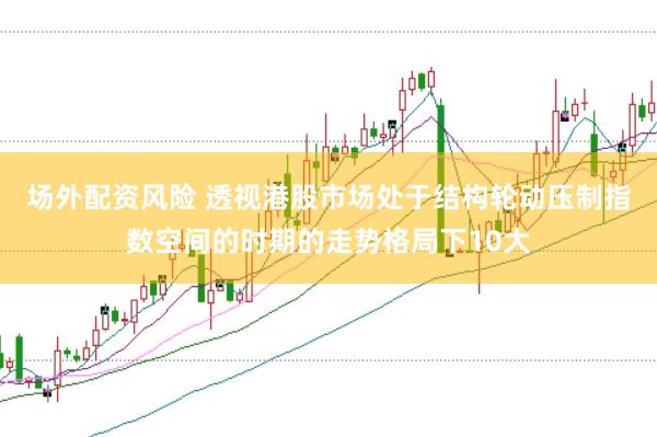 场外配资风险 透视港股市场处于结构轮动压制指数空间的时期的走势格局下10大