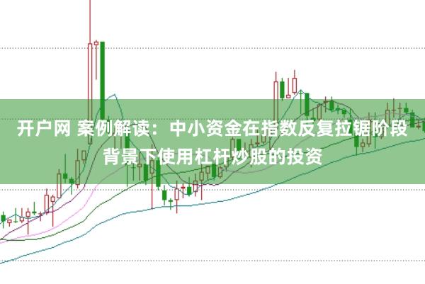 开户网 案例解读：中小资金在指数反复拉锯阶段背景下使用杠杆炒股的投资