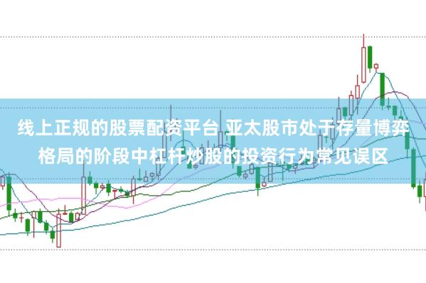 线上正规的股票配资平台 亚太股市处于存量博弈格局的阶段中杠杆炒股的投资行为常见误区