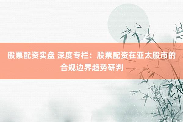 股票配资实盘 深度专栏：股票配资在亚太股市的合规边界趋势研判