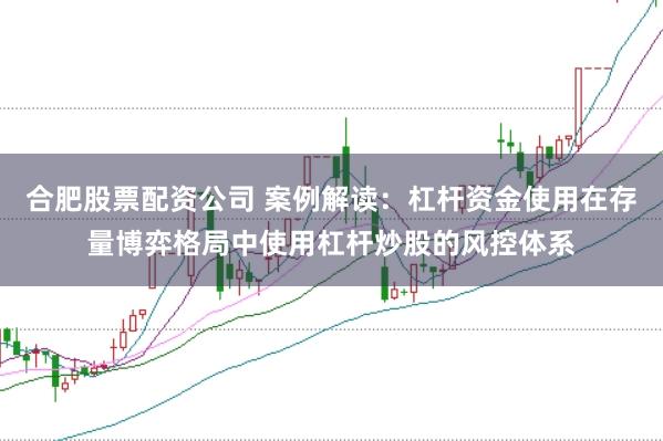 合肥股票配资公司 案例解读：杠杆资金使用在存量博弈格局中使用杠杆炒股的风控体系
