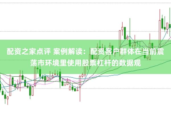 配资之家点评 案例解读：配资客户群体在当前震荡市环境里使用股票杠杆的数据观