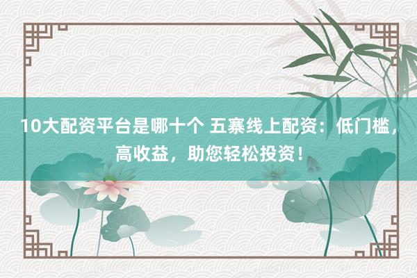 10大配资平台是哪十个 五寨线上配资：低门槛，高收益，助您轻松投资！