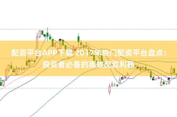配资平台APP下载 2017年热门配资平台盘点：投资者必备的高效配资利器
