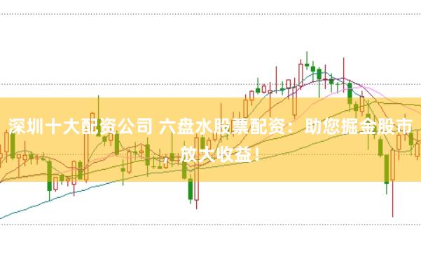 深圳十大配资公司 六盘水股票配资：助您掘金股市，放大收益！