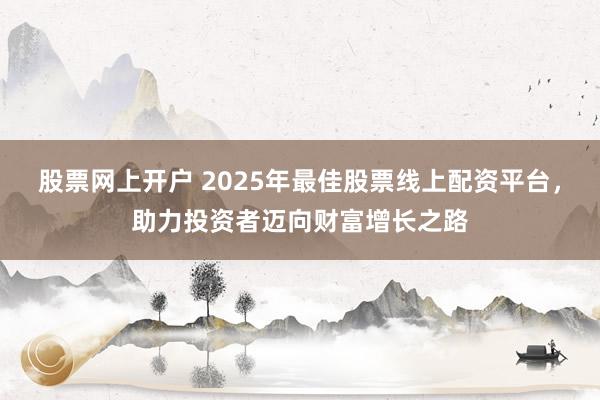 股票网上开户 2025年最佳股票线上配资平台，助力投资者迈向财富增长之路