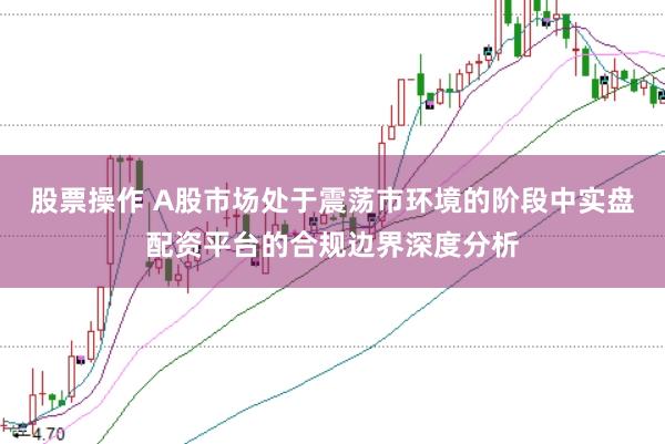 股票操作 A股市场处于震荡市环境的阶段中实盘配资平台的合规边界深度分析