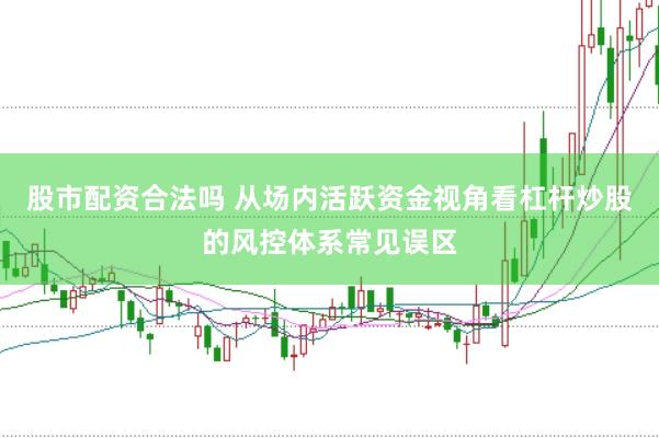股市配资合法吗 从场内活跃资金视角看杠杆炒股的风控体系常见误区