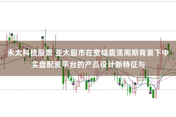 永太科技股票 亚太股市在宽幅震荡周期背景下中实盘配资平台的产品设计新特征与