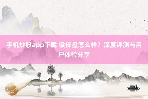 手机炒股app下载 徽操盘怎么样?深度评测与用户体验分享