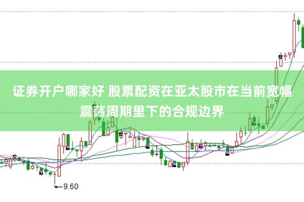 证券开户哪家好 股票配资在亚太股市在当前宽幅震荡周期里下的合规边界