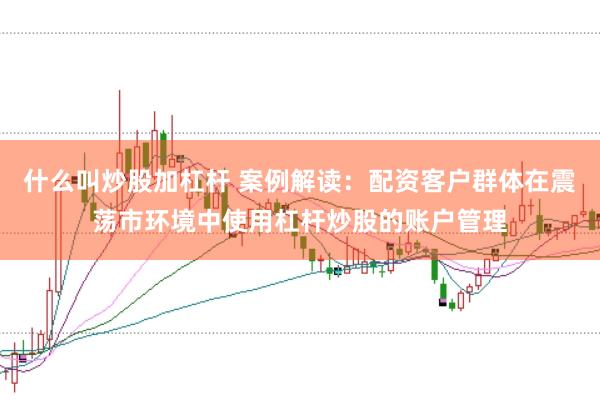 什么叫炒股加杠杆 案例解读：配资客户群体在震荡市环境中使用杠杆炒股的账户管理